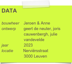 DATA

bouwheer    Jeroen & Anne
ontwerp       geert de neuter, joris 
                    cauwenbergh, julie 
                    vandevelde 
jaar              2023
locatie         Nerviërsstraat
                    3000 Leuven