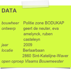DATA

bouwheer    Politie zone BODUKAP
ontwerp       geert de neuter, eva      
                    amelynck, ruben 
                    casteleyn
jaar              2009
locatie         Berlaarbaan
                   2860 Sint-Katelijne-Waver
open oproep Vlaams Bouwmeester      